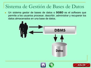 Sistema de Gestión de Bases de Datos
 Un sistema gestor de bases de datos o SGBD es el software que
permite a los usuarios procesar, describir, administrar y recuperar los
datos almacenados en una base de datos.
 