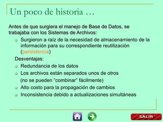 Un poco de historia …
Antes de que surgiera el manejo de Base de Datos, se
trabajaba con los Sistemas de Archivos:
 Surgieron a raíz de la necesidad de almacenamiento de la
información para su correspondiente reutilización
(persistencia)
Desventajas:
 Redundancia de los datos
 Los archivos están separados unos de otros
(no se pueden “combinar” fácilmente)
 Alto costo para la propagación de cambios
 Inconsistencia debido a actualizaciones simultáneas
 