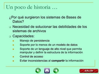 ¿Por qué surgieron los sistemas de Bases de
Datos?
 Necesidad de solucionar las debilidades de los
sistemas de archivos
 Capacidades:
 Manejo de persistencia
 Soporte por lo menos de un modelo de datos
 Soporte de un lenguaje de alto nivel que permita
manipular y definir la estructura de la información
 Control de acceso
 Evitar inconsistencias al compartir la información
Un poco de historia …
 