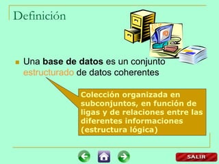 Definición
 Una base de datos es un conjunto
estructurado de datos coherentes
Colección organizada en
subconjuntos, en función de
ligas y de relaciones entre las
diferentes informaciones
(estructura lógica)
 