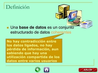 Definición
 Una base de datos es un conjunto
estructurado de datos coherentes
No hay contradicción entre
los datos ligados, no hay
pérdida de información, aun
sabiendo que hay una
utilización compartida de los
datos entre varios usuarios
 
