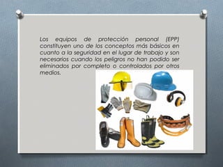 Los equipos de protección personal (EPP)
constituyen uno de los conceptos más básicos en
cuanto a la seguridad en el lugar de trabajo y son
necesarios cuando los peligros no han podido ser
eliminados por completo o controlados por otros
medios.
 