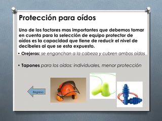 Protección para oídos
Uno de los factores mas importantes que debemos tomar
en cuenta para la selección de equipo protector de
oídos es la capacidad que tiene de reducir el nivel de
decibeles al que se esta expuesto.
Regreso
• Orejeras: se enganchan a la cabeza y cubren ambos oídos
• Tapones para los oídos: individuales, menor protección
 