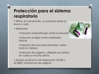 Protección para el sistema
respiratorio
• Filtros: el más sencillo, un pañuelo sobre la
boca y nariz
• Máscaras
•máscara antipartículas: evita la polución
•máscara antigás: evita materiales
tóxicos
•máscara de buzo (escafandra): cubre
toda la cabeza
•máscara de oxígeno: utilizada por pilotos
en vuelos a mucha altura
• Equipo autónomo de respiración (SCBA y
SCUBA): bombonas de oxígeno
 