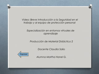 Video: Breve introducción a la Seguridad en el
trabajo y al equipo de protección personal
Especialización en entornos virtuales de
aprendizaje
Producción de Material Didáctico 2
Docente Claudia Salio
Alumna Martha Hanel G.
Regresar
 