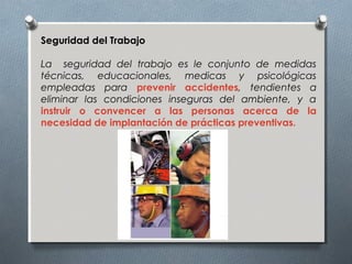 Seguridad del Trabajo
La seguridad del trabajo es le conjunto de medidas
técnicas, educacionales, medicas y psicológicas
empleadas para prevenir accidentes, tendientes a
eliminar las condiciones inseguras del ambiente, y a
instruir o convencer a las personas acerca de la
necesidad de implantación de prácticas preventivas.
 