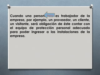 Cuando una persona no es trabajador de la
empresa, por ejemplo, un proveedor, un cliente,
un visitante, será obligación de éste contar con
el equipo de protección personal adecuado
para poder ingresar a las instalaciones de la
empresa.
Regreso
 