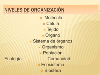 NIVELES DE ORGANIZACIÓN
 Molécula
 Célula
 Tejido
 Órgano
 Sistema de órganos
 Organismo
 Población
Ecología Comunidad
 Ecosistema
 Biosfera
 