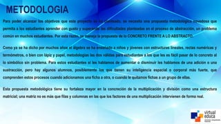 METODOLOGIA
Para poder alcanzar los objetivos que este proyecto se ha planteado, se necesita una propuesta metodológica novedosa que
permita a los estudiantes aprender con gusto y superando las dificultades planteadas en el proceso de abstracción, un problema
común en muchos estudiantes. Por esta razón, se maneja la propuesta de lo CONCRETO FRENTE A LO ABSTRACTO.
Como ya se ha dicho por muchos años el álgebra se ha enseñado a niños y jóvenes con estructuras lineales, rectas numéricas y
termómetros, o bien con lápiz y papel, metodologías las dos válidas para estudiantes a los que les es fácil pasar de lo concreto al
lo simbólico sin problema. Para estos estudiantes si les hablamos de aumentar o disminuir les hablamos de una adición o una
sustracción, pero hay algunos alumnos, posiblemente los que tienen su inteligencia espacial o corporal más fuerte, que
comprenden estos procesos cuando adicionamos una ficha a otra, o cuando le quitamos fichas a un grupo de ellas.
Esta propuesta metodológica tiene su fortaleza mayor en la concreción de la multiplicación y división como una estructura
matricial; una matriz no es más que filas y columnas en las que los factores de una multiplicación intervienen de forma real.
 