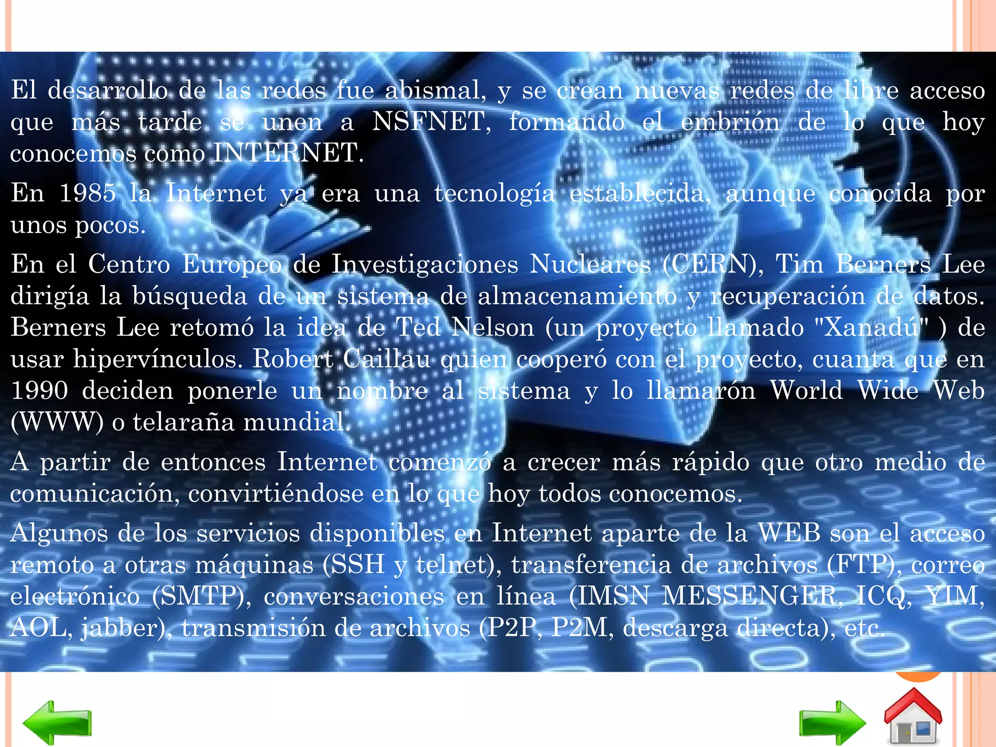 El desarrollo de las redes fue abismal, y se crean nuevas redes de libre acceso
que más tarde se unen a NSFNET, formando el embrión de lo que hoy
conocemos como INTERNET. 
En 1985 la Internet ya era una tecnología establecida, aunque conocida por
unos pocos. 
En el Centro Europeo de Investigaciones Nucleares (CERN), Tim Berners Lee
dirigía la búsqueda de un sistema de almacenamiento y recuperación de datos.
Berners Lee retomó la idea de Ted Nelson (un proyecto llamado "Xanadú" ) de
usar hipervínculos. Robert Caillau quien cooperó con el proyecto, cuanta que en
1990 deciden ponerle un nombre al sistema y lo llamarón World Wide Web
(WWW) o telaraña mundial. 
A partir de entonces Internet comenzó a crecer más rápido que otro medio de
comunicación, convirtiéndose en lo que hoy todos conocemos. 
Algunos de los servicios disponibles en Internet aparte de la WEB son el acceso
remoto a otras máquinas (SSH y telnet), transferencia de archivos (FTP), correo
electrónico (SMTP), conversaciones en línea (IMSN MESSENGER, ICQ, YIM,
AOL, jabber), transmisión de archivos (P2P, P2M, descarga directa), etc.
 