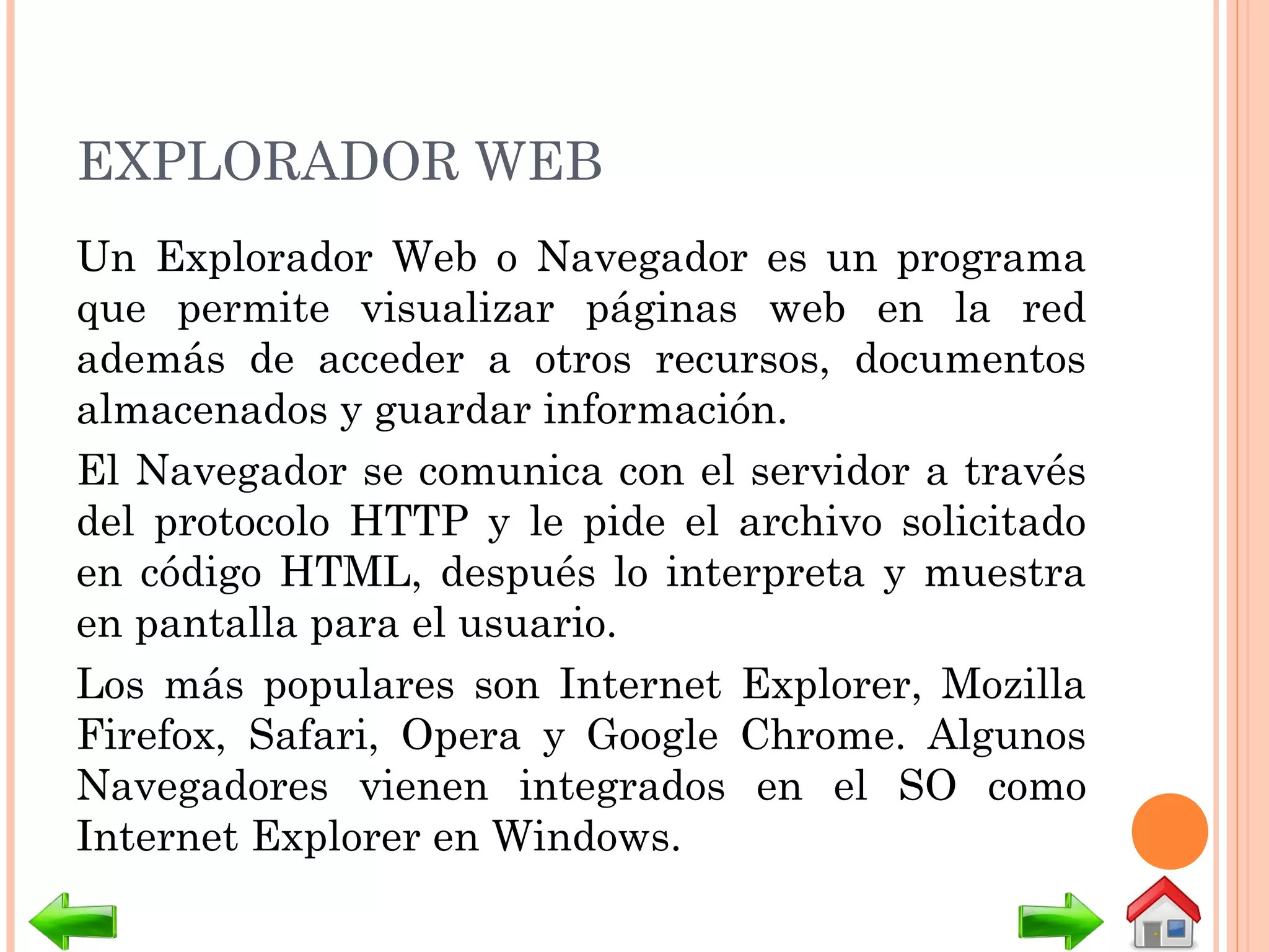 EXPLORADOR WEB
Un Explorador Web o Navegador es un programa
que permite visualizar páginas web en la red
además de acceder a otros recursos, documentos
almacenados y guardar información.
El Navegador se comunica con el servidor a través
del protocolo HTTP y le pide el archivo solicitado
en código HTML, después lo interpreta y muestra
en pantalla para el usuario.
Los más populares son Internet Explorer, Mozilla
Firefox, Safari, Opera y Google Chrome. Algunos
Navegadores vienen integrados en el SO como
Internet Explorer en Windows.
 