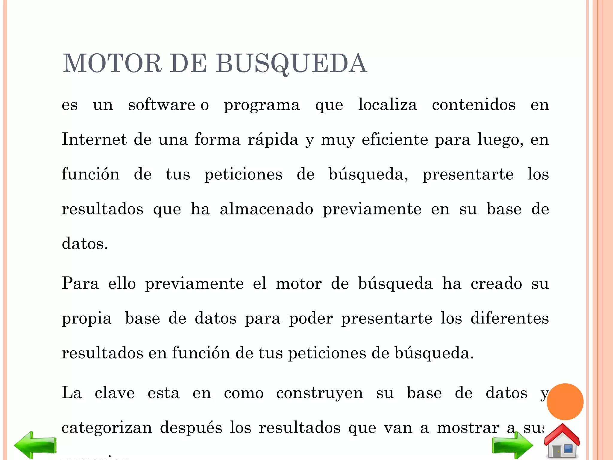 MOTOR DE BUSQUEDA
es un software o programa que localiza contenidos en
Internet de una forma rápida y muy eficiente para luego, en
función de tus peticiones de búsqueda, presentarte los
resultados que ha almacenado previamente en su base de
datos.
Para ello previamente el motor de búsqueda ha creado su
propia  base de datos para poder presentarte los diferentes
resultados en función de tus peticiones de búsqueda.
La clave esta en como construyen su base de datos y
categorizan después los resultados que van a mostrar a sus
 