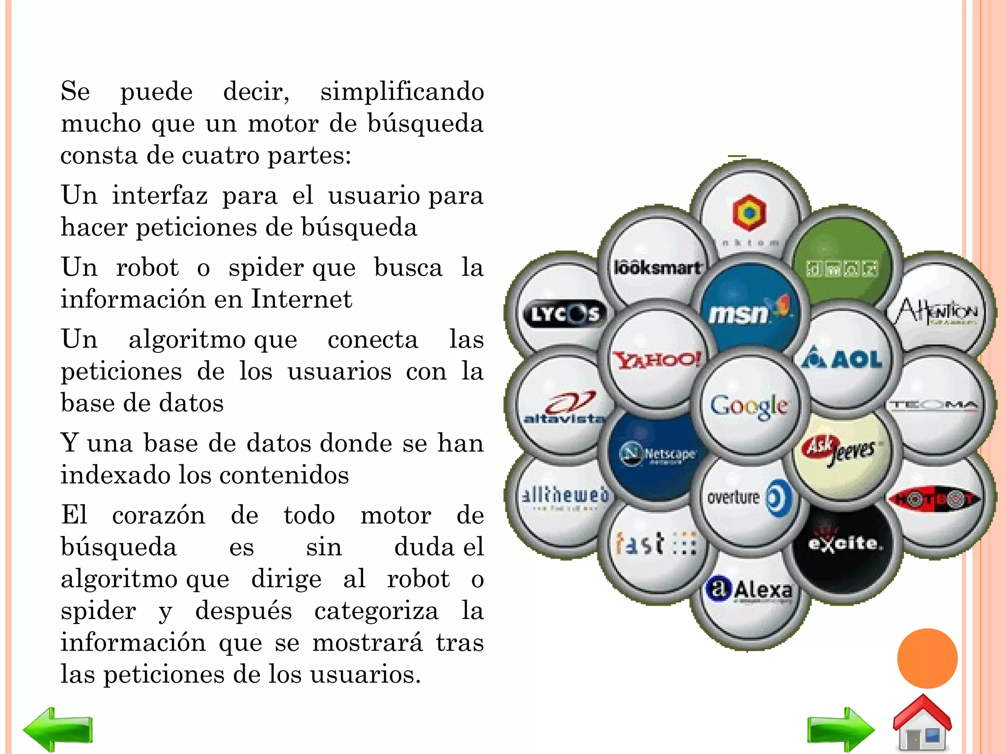 Se puede decir, simplificando
mucho que un motor de búsqueda
consta de cuatro partes:
Un interfaz para el usuario para
hacer peticiones de búsqueda
Un robot o spider que busca la
información en Internet
Un algoritmo que conecta las
peticiones de los usuarios con la
base de datos
Y una base de datos donde se han
indexado los contenidos
El corazón de todo motor de
búsqueda es sin duda el
algoritmo que dirige al robot o
spider y después categoriza la
información que se mostrará tras
las peticiones de los usuarios.
 