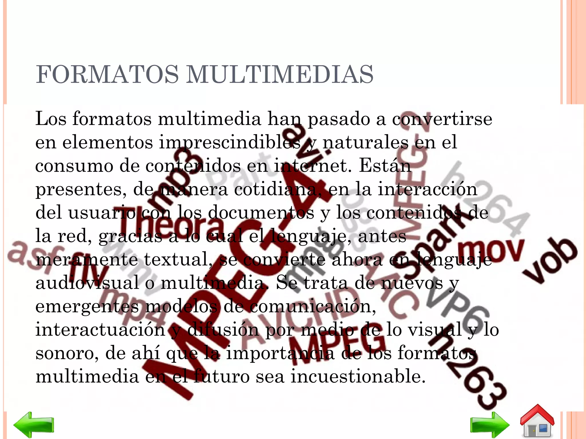 FORMATOS MULTIMEDIAS
Los formatos multimedia han pasado a convertirse
en elementos imprescindibles y naturales en el
consumo de contenidos en internet. Están
presentes, de manera cotidiana, en la interacción
del usuario con los documentos y los contenidos de
la red, gracias a lo cual el lenguaje, antes
meramente textual, se convierte ahora en lenguaje
audiovisual o multimedia. Se trata de nuevos y
emergentes modelos de comunicación,
interactuación y difusión por medio de lo visual y lo
sonoro, de ahí que la importancia de los formatos
multimedia en el futuro sea incuestionable.
 