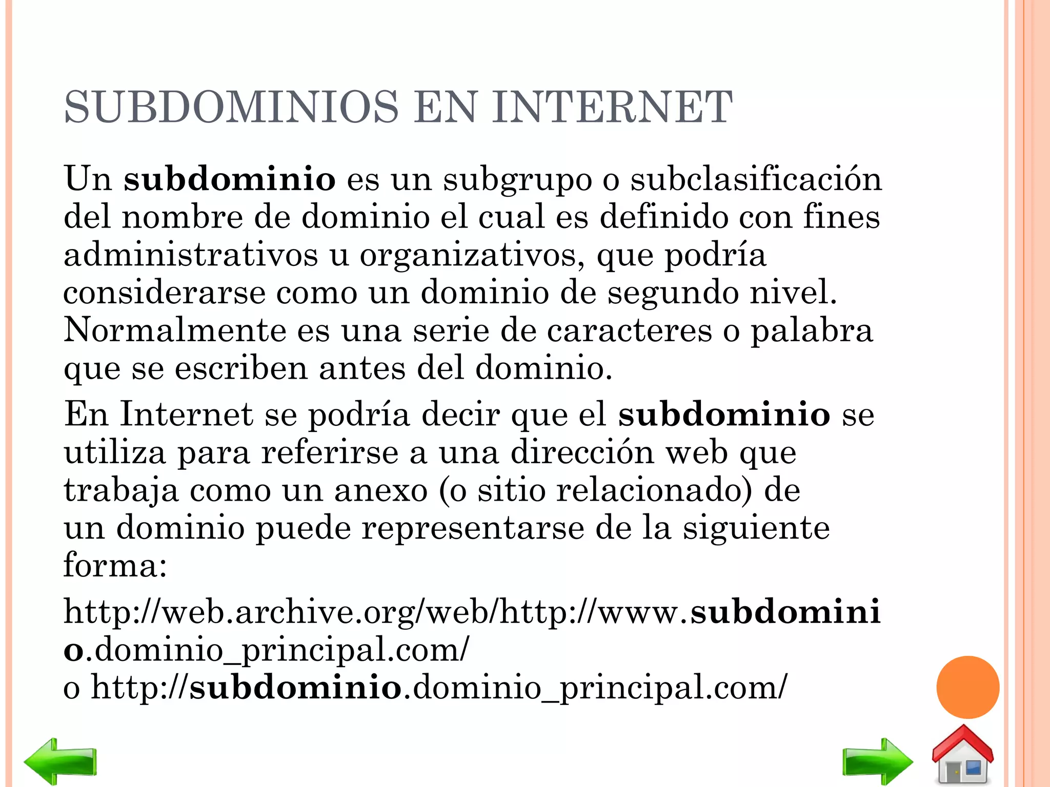 SUBDOMINIOS EN INTERNET
Un subdominio es un subgrupo o subclasificación
del nombre de dominio el cual es definido con fines
administrativos u organizativos, que podría
considerarse como un dominio de segundo nivel.
Normalmente es una serie de caracteres o palabra
que se escriben antes del dominio.
En Internet se podría decir que el subdominio se
utiliza para referirse a una dirección web que
trabaja como un anexo (o sitio relacionado) de
un dominio puede representarse de la siguiente
forma:
http://web.archive.org/web/http://www.subdomini
o.dominio_principal.com/
o http://subdominio.dominio_principal.com/
 