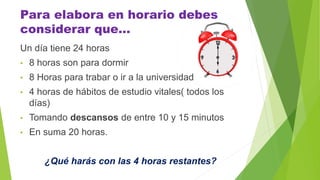 Para elabora en horario debes
considerar que…
Un día tiene 24 horas
• 8 horas son para dormir
• 8 Horas para trabar o ir a la universidad
• 4 horas de hábitos de estudio vitales( todos los
días)
• Tomando descansos de entre 10 y 15 minutos
• En suma 20 horas.
¿Qué harás con las 4 horas restantes?
 