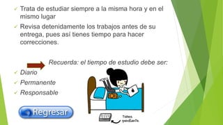  Trata de estudiar siempre a la misma hora y en el
mismo lugar
 Revisa detenidamente los trabajos antes de su
entrega, pues así tienes tiempo para hacer
correcciones.
Recuerda: el tiempo de estudio debe ser:
 Diario
 Permanente
 Responsable
 