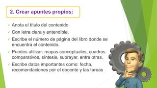 2. Crear apuntes propios:
 Anota el título del contenido
 Con letra clara y entendible.
 Escribe el número de página del libro donde se
encuentra el contenido.
 Puedes utilizar: mapas conceptuales, cuadros
comparativos, síntesis, subrayar, entre otras.
 Escribe datos importantes como: fecha,
recomendaciones por el docente y las tareas
 