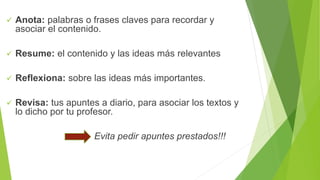  Anota: palabras o frases claves para recordar y
asociar el contenido.
 Resume: el contenido y las ideas más relevantes
 Reflexiona: sobre las ideas más importantes.
 Revisa: tus apuntes a diario, para asociar los textos y
lo dicho por tu profesor.
Evita pedir apuntes prestados!!!
 