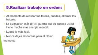 5.Realizar trabajo en orden:
 Al momento de realizar tus tareas, puedes, alternar los
trabajo:
 La asignación más difícil puesto que es cuando usted
tiene mucha más energía mental.
 Luego la más fácil.
 Nunca dejes las tareas para el último
momento.
 