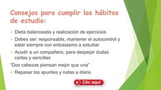 Consejos para cumplir los hábitos
de estudio:
 Dieta balanceada y realización de ejercicios
 Debes ser: responsable, mantener el autocontrol y
estar siempre con entusiasmo a estudiar
 Acudir a un compañero, para despejar dudas
cortas y sencillas
“Dos cabezas piensan mejor que una”
 Repasar los apuntes y notas a diario
 