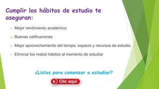 Cumplir los hábitos de estudio te
aseguran:
 Mejor rendimiento académico
 Buenas calificaciones
 Mejor aprovechamiento del tiempo, espacio y recursos de estudio.
 Eliminar los malos hábitos al momento de estudiar
¿Listos para comenzar a estudiar?
 