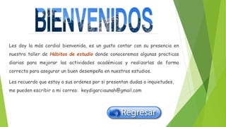 Les doy la más cordial bienvenida, es un gusto contar con su presencia en
nuestro taller de Hábitos de estudio donde conoceremos algunas practicas
diarias para mejorar las actividades académicas y realizarlas de forma
correcta para asegurar un buen desempeño en nuestros estudios.
Les recuerdo que estoy a sus ordenes por si presentan dudas o inquietudes,
me pueden escribir a mi correo: keydigarciaunah@gmail.com
 
