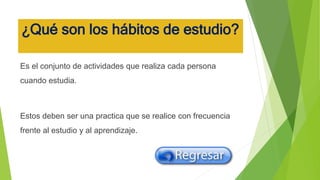 ¿Qué son los hábitos de estudio?
Es el conjunto de actividades que realiza cada persona
cuando estudia.
Estos deben ser una practica que se realice con frecuencia
frente al estudio y al aprendizaje.
 