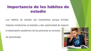 Importancia de los hábitos de
estudio
Los hábitos de estudio son importantes porque brindan
mejores condiciones al estudiar y dan oportunidad de mejorar
el desempeño académico de las personas en proceso
de aprendizaje.
 