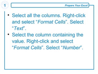 Prepare Your Excel1

Select all the columns. Right-click
and select “Format Cells”. Select
“Text”.

Select the column containing the
value. Right-click and select
“Format Cells”. Select “Number”.
 