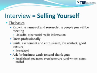 Interview = Selling Yourself
 The basics
    Know the names of and research the people you will be
     meeting
       LinkedIn, other social media information
   Dress professionally
   Smile, excitement and enthusiasm, eye contact, good
    posture
       Be engaged
   Ask for business cards to send thank yous
     Email thank you notes, even better are hand written notes,
      mailed
 