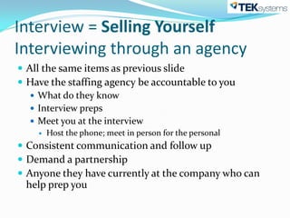 Interview = Selling Yourself
Interviewing through an agency
 All the same items as previous slide
 Have the staffing agency be accountable to you
    What do they know
    Interview preps
    Meet you at the interview
       Host the phone; meet in person for the personal
 Consistent communication and follow up
 Demand a partnership
 Anyone they have currently at the company who can
 help prep you
 