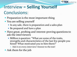 Interview = Selling Yourself
Conclusions:
 Preparation is the most important thing
 You are selling yourself
    In any sale, there is preparation and a sales plan
    Be prepared and have a plan
 Have great, probing and interest-proving questions to
 ask the interviewers
   Million $ question: “What are some of the traits,
    strengths and characteristics of the last few people you
    hired? What motivated you to hire them?”
       Ask it on every interview! Answer to the test!
 Ask them for the job
 