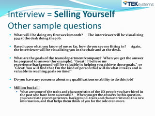 Interview = Selling Yourself
Other sample questions
 What will I be doing my first week/month?        The interviewer will be visualizing
  you at the desk doing the job.

 Based upon what you know of me so far, how do you see me fitting in?          Again,
  the interviewer will be visualizing you in the chair and at the desk.

 What are the goals of the team/department/company? When you get the answer
  be prepared to answer (for example), "Great! I believe my
  experience/background will be valuable in helping you achieve those goals." or
  "Great! You will find that I'm the kind of person that will do what it takes and is
  valuable in reaching goals on time!"

 Do you have any concerns about my qualifications or ability to do this job?

 Million bucks!!!
    What are some of the traits and characteristics of the UX people you have hired in
      the past who have been successful? When you get the answers to this question,
      you can relate your experiences, background, traits and characteristics to this new
      information, and that helps them think of you for the role even more.
 