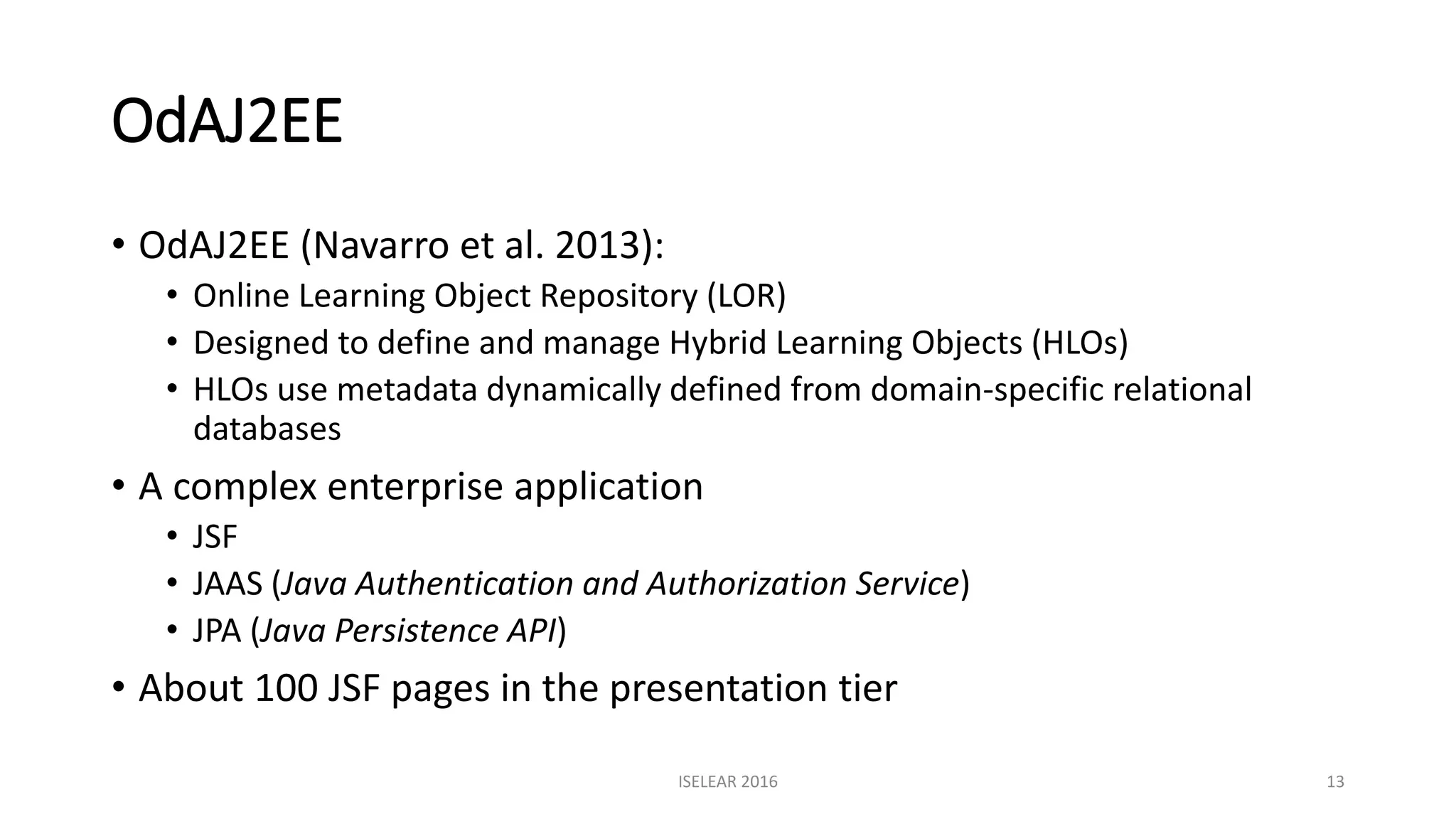 OdAJ2EE
• OdAJ2EE (Navarro et al. 2013):
• Online Learning Object Repository (LOR)
• Designed to define and manage Hybrid Learning Objects (HLOs)
• HLOs use metadata dynamically defined from domain-specific relational
databases
• A complex enterprise application
• JSF
• JAAS (Java Authentication and Authorization Service)
• JPA (Java Persistence API)
• About 100 JSF pages in the presentation tier
ISELEAR 2016 13
 