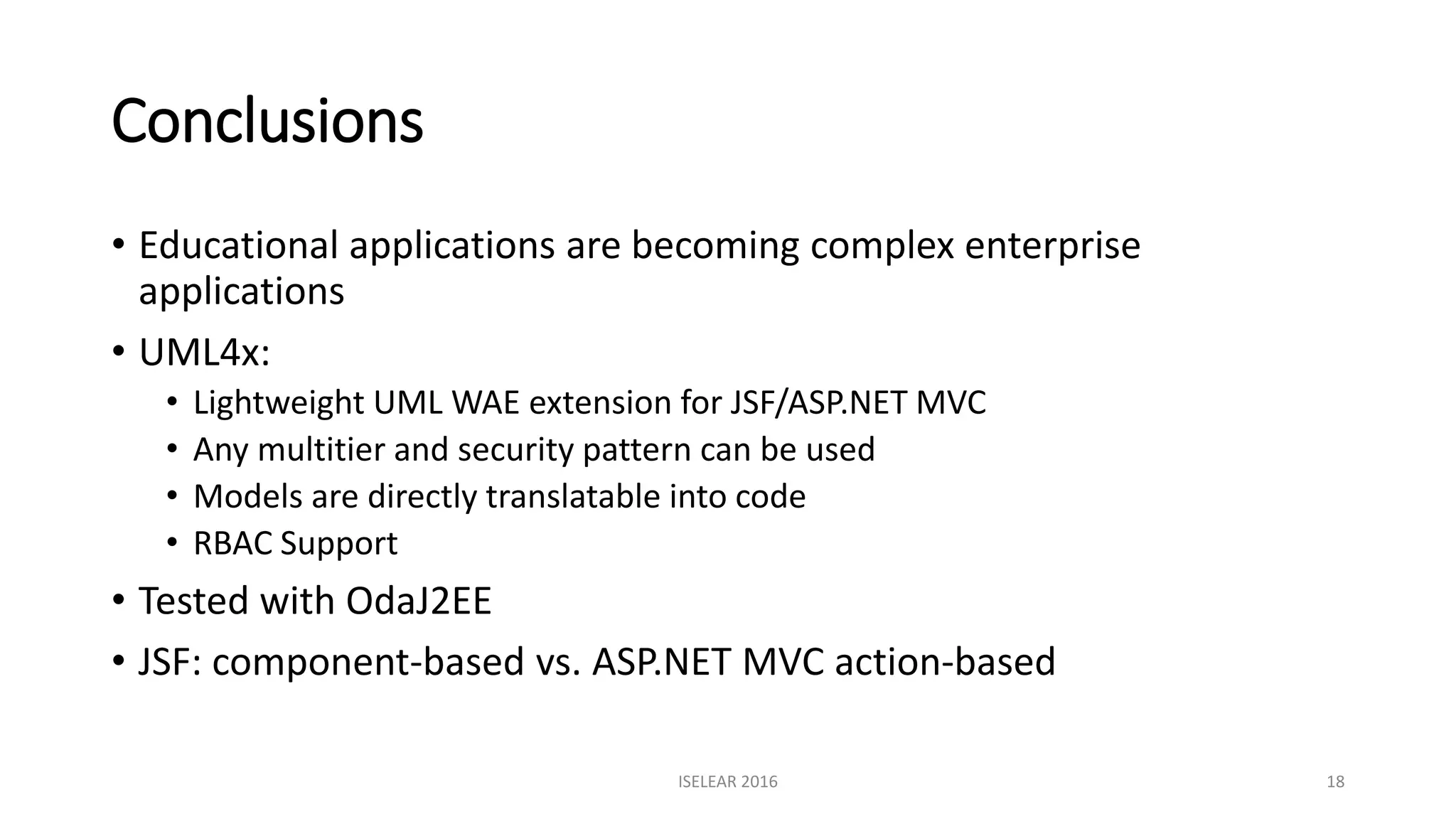 Conclusions
• Educational applications are becoming complex enterprise
applications
• UML4x:
• Lightweight UML WAE extension for JSF/ASP.NET MVC
• Any multitier and security pattern can be used
• Models are directly translatable into code
• RBAC Support
• Tested with OdaJ2EE
• JSF: component-based vs. ASP.NET MVC action-based
ISELEAR 2016 18
 