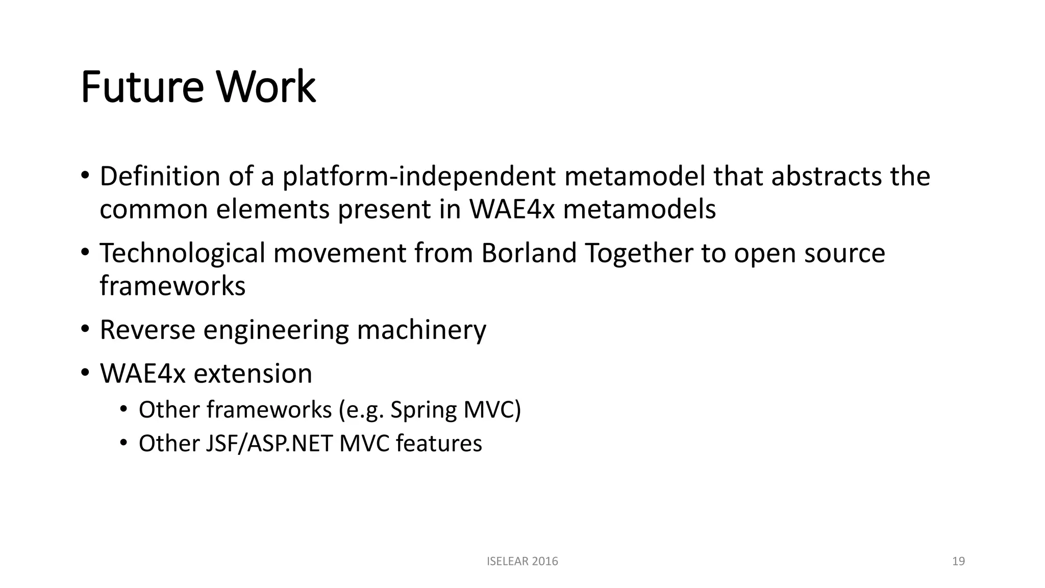 Future Work
• Definition of a platform-independent metamodel that abstracts the
common elements present in WAE4x metamodels
• Technological movement from Borland Together to open source
frameworks
• Reverse engineering machinery
• WAE4x extension
• Other frameworks (e.g. Spring MVC)
• Other JSF/ASP.NET MVC features
ISELEAR 2016 19
 