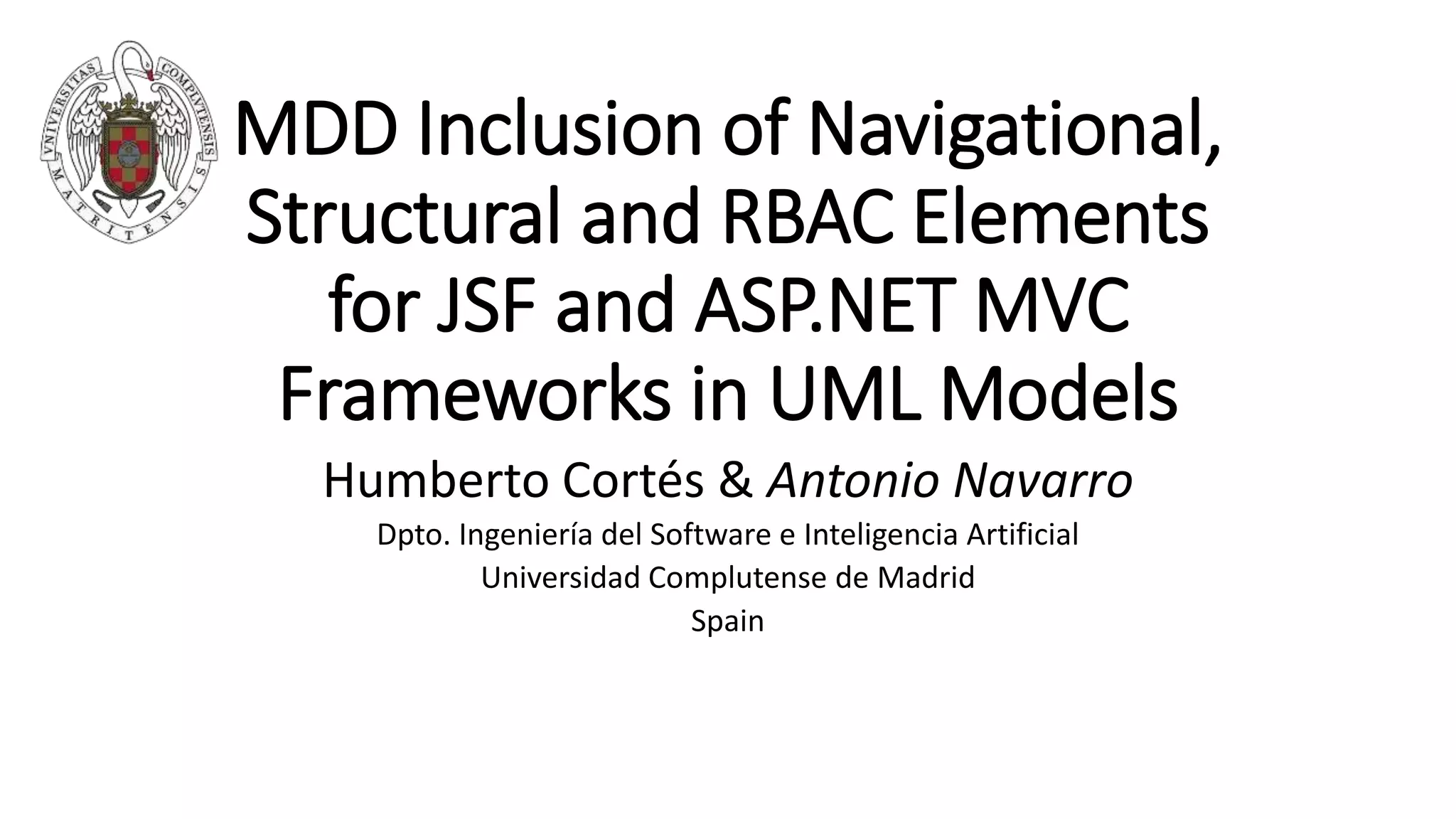 MDD Inclusion of Navigational,
Structural and RBAC Elements
for JSF and ASP.NET MVC
Frameworks in UML Models
Humberto Cortés & Antonio Navarro
Dpto. Ingeniería del Software e Inteligencia Artificial
Universidad Complutense de Madrid
Spain
 