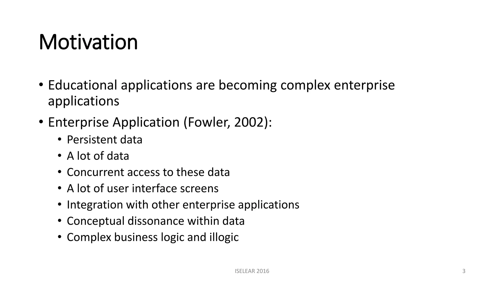 Motivation
• Educational applications are becoming complex enterprise
applications
• Enterprise Application (Fowler, 2002):
• Persistent data
• A lot of data
• Concurrent access to these data
• A lot of user interface screens
• Integration with other enterprise applications
• Conceptual dissonance within data
• Complex business logic and illogic
ISELEAR 2016 3
 