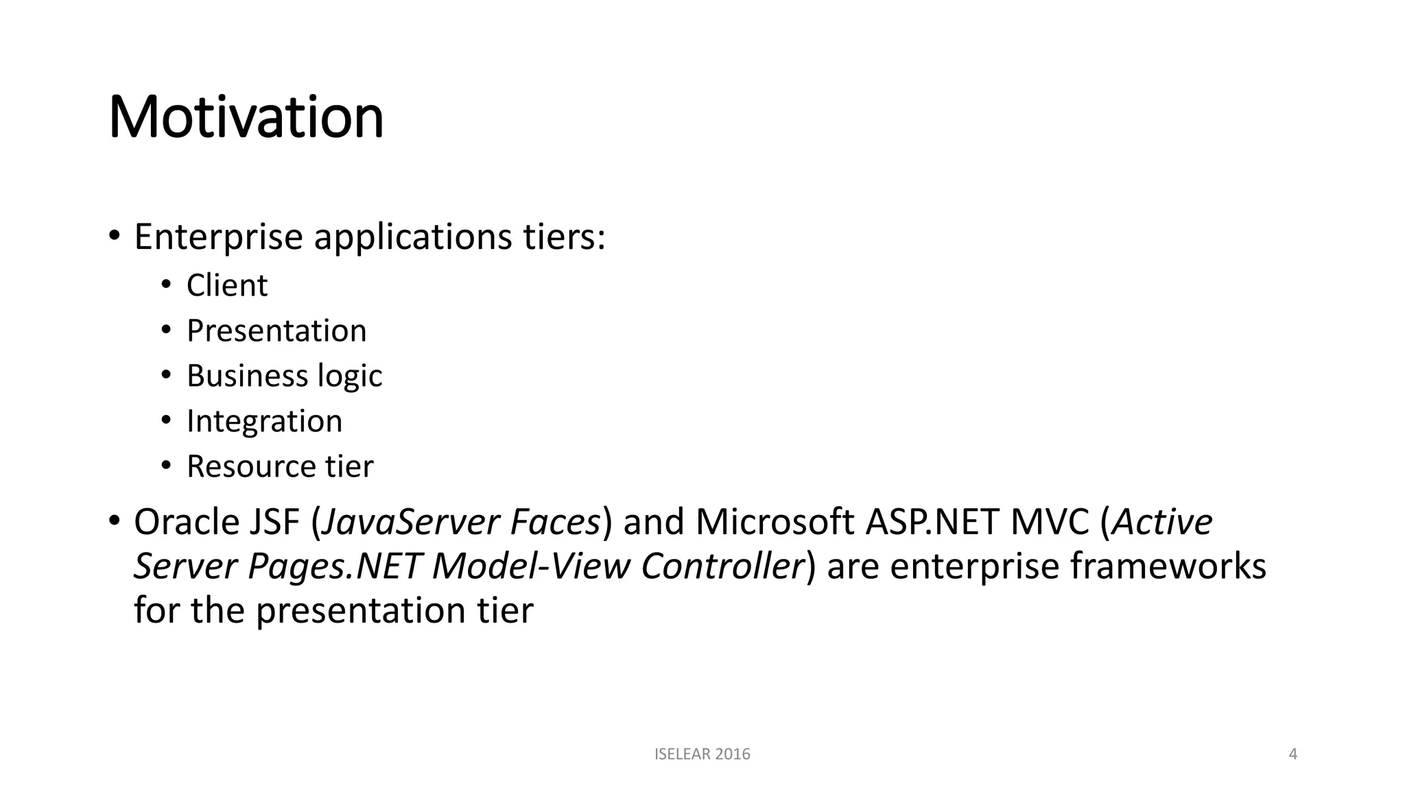 Motivation
• Enterprise applications tiers:
• Client
• Presentation
• Business logic
• Integration
• Resource tier
• Oracle JSF (JavaServer Faces) and Microsoft ASP.NET MVC (Active
Server Pages.NET Model-View Controller) are enterprise frameworks
for the presentation tier
ISELEAR 2016 4
 