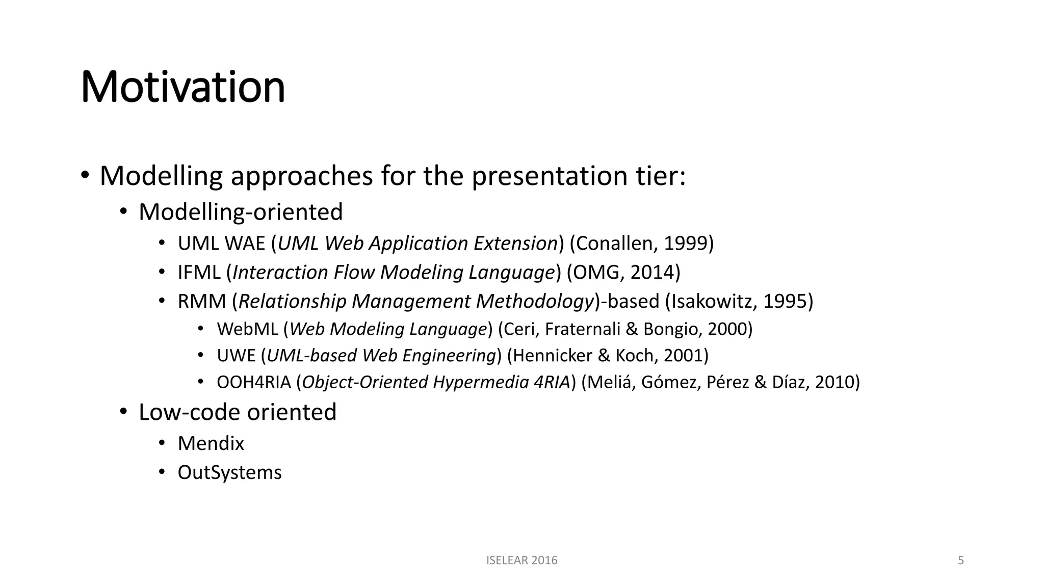 Motivation
• Modelling approaches for the presentation tier:
• Modelling-oriented
• UML WAE (UML Web Application Extension) (Conallen, 1999)
• IFML (Interaction Flow Modeling Language) (OMG, 2014)
• RMM (Relationship Management Methodology)-based (Isakowitz, 1995)
• WebML (Web Modeling Language) (Ceri, Fraternali & Bongio, 2000)
• UWE (UML-based Web Engineering) (Hennicker & Koch, 2001)
• OOH4RIA (Object-Oriented Hypermedia 4RIA) (Meliá, Gómez, Pérez & Díaz, 2010)
• Low-code oriented
• Mendix
• OutSystems
ISELEAR 2016 5
 