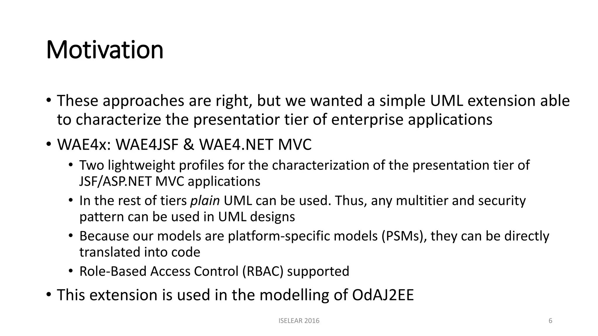 Motivation
• These approaches are right, but we wanted a simple UML extension able
to characterize the presentatior tier of enterprise applications
• WAE4x: WAE4JSF & WAE4.NET MVC
• Two lightweight profiles for the characterization of the presentation tier of
JSF/ASP.NET MVC applications
• In the rest of tiers plain UML can be used. Thus, any multitier and security
pattern can be used in UML designs
• Because our models are platform-specific models (PSMs), they can be directly
translated into code
• Role-Based Access Control (RBAC) supported
• This extension is used in the modelling of OdAJ2EE
ISELEAR 2016 6
 