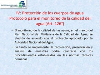 IV: Protección de los cuerpos de agua 
Protocolo para el monitoreo de la calidad del 
agua (Art. 126°) 
– El monitoreo de la calidad de las aguas, en el marco del 
Plan Nacional de Vigilancia de la Calidad del Agua, se 
efectúa de acuerdo con el protocolo aprobado por la 
Autoridad Nacional del Agua. 
– En tanto se implemente, la recolección, preservación y 
análisis de muestras podrá realizarse con los 
procedimientos establecidos en las normas técnicas 
peruanas. 
 