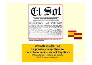 UNIDAD DIDÁCTICA
     La prensa y la aprobación
del voto femenino en la II República
    2º Bachillerato – Historia de España
         Prof. Eduardo Velduque
 