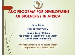 AUC PROGRAM FOR DEVELOPMENT
OF BIOENERGY IN AFRICA
Presented by
Philippe NIYONGABO
Head of Energy Division
Department of Infrastructure and Energy
African Union Commission
Innovation Finance for Access to Energy
21 September 2015, Milano, Italy
1
 