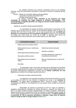 Los métodos mecánicos que provocan movilización pasiva de los miembros
inferiores, imitan las contracciones musculares y aumentan el volumen y la velocidad del flujo
venoso11
.
Incluyen: - Medias de compresión elástica graduada (MCEG)
- Compresión neumática intermitente (CNI)
- Bombas mecánicas para pies
Los métodos mecánicos están indicados en los enfermos con riesgo
aumentado de sangrado que hagan peligrosa la profilaxis farmacológica. Están
contraindicados en aquellos pacientes con riesgo de necrosis cutánea isquémica y con
neuropatía periférica12
.
- Medias de compresión elástica graduada (MCEG):
Un metaanálisis de estudios controlados randomizados en prevención de TVP
encontró que la misma ocurría en el 8.6% de los pacientes tratados contra el 27% de los
controles (OR 0.34, 95% CI 0.25, 0.46)12
, por lo cual se puede decir que las MCEG son
efectivas en la prevención de TVP en pacientes quirúrgicos (evidencia I) y son preferibles
las medias que cubren hasta por encima de la rodilla. La siguiente tabla resume las
contraindicaciones y las precauciones que se deben observar con este método.
CONTRAINDICACIONES PRECAUCIONES
Edema masivo de miembro inferior
Edema pulmonar (p.ej.: insuficiencia
cardíaca)
Enfermedad arterial periférica severa
Neuropatía periférica severa
Deformidad severa de miembro
inferior
Dermatitis
Seleccionar tamaño adecuado
Aplicación cuidadosa
Controlar diariamente y observar la
circunferencia del miembro
Remover diariamente por no más de 30
minutos
El metaanálisis antes mencionado demostró que la efectividad de las MCEG
aumentaba significativamente cuando se la asociaba a profilaxis farmacológica (evidencia I).
Un estudio observacional multicéntrico13
encontró que el método combinado era más
efectivo que la profilaxis farmacológica aislada (evidencia II).
- Compresión neumática intermitente (CNI)
Los dispositivos de compresión neumática comprimen la pantorrilla y/o el muslo
a una presión de 35-40 mm. Hg. Durante 10 segundos por minuto, y así estimulan la
fibrinólisis14
. Se utilizan desde inmediatamente antes y durante la cirugía y deben ser
reemplazados por MCEG en el postoperatorio ya que pueden causar molestia en el paciente
consciente.
Metaanálisis de estudios de prevención de TVP en cirugía no ortopédica y
ortopédica (especialmente reemplazo de cadera) demostraron reducción del riesgo de un
68%15
y lo mismo mostraron estudios observacionales. Un estudio controlado y randomizado
reciente demostró que la combinación de CNI con heparina no fraccionada redujo el riesgo de
TEP en cirugía cardíaca del 4% al 1.5% (reducción de riesgo de 62%).16
La CNI es efectiva en
la prevención de TVP en pacientes quirúrgicos y asociada a bajas dosis de heparina
reduce el riesgo de TEP en cirugía cardíaca (evidencia I-II).
 