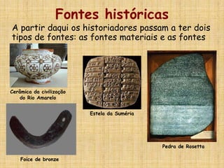 Fontes históricas
A partir daqui os historiadores passam a ter dois
tipos de fontes: as fontes materiais e as fontes
escritas
Foice de bronze
Estela da Suméria
Pedra de Rosetta
Cerâmica da civilização
do Rio Amarelo
 