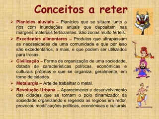 Conceitos a reter
 Planícies aluviais – Planícies que se situam junto a
rios com inundações anuais que depositam nas
margens materiais fertilizantes. São zonas muito férteis.
 Excedentes alimentares – Produtos que ultrapassam
as necessidades de uma comunidade e que por isso
são excedentários, a mais, e que podem ser utilizados
para trocas.
 Civilização – Forma de organização de uma sociedade,
dotada de características políticas, económicas e
culturais próprias e que se organiza, geralmente, em
torno de cidades.
 Metalurgia – Arte de trabalhar o metal.
 Revolução Urbana – Aparecimento e desenvolvimento
das cidades que se tornam o polo dinamizador da
sociedade organizando e regendo as regiões em redor,
provocou modificações políticas, económicas e culturais
 