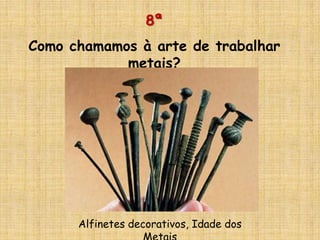 8ª
Como chamamos à arte de trabalhar
metais?
Alfinetes decorativos, Idade dos
 
