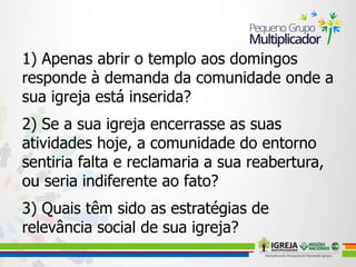 1) Apenas abrir o templo aos domingos
responde à demanda da comunidade onde a
sua igreja está inserida?
2) Se a sua igreja encerrasse as suas
atividades hoje, a comunidade do entorno
sentiria falta e reclamaria a sua reabertura,
ou seria indiferente ao fato?
3) Quais têm sido as estratégias de
relevância social de sua igreja?
 